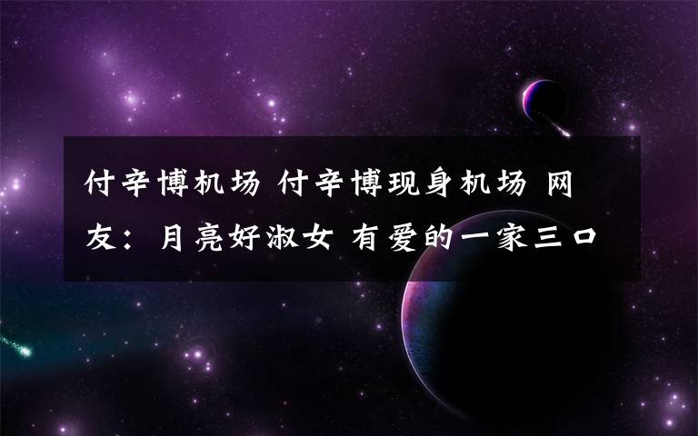 付辛博机场 付辛博现身机场 网友:月亮好淑女 有爱的一家三口好幸福!