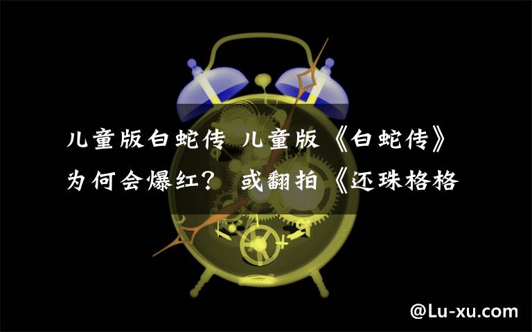 儿童版白蛇传 儿童版《白蛇传》为何会爆红? 或翻拍《还珠格格》
