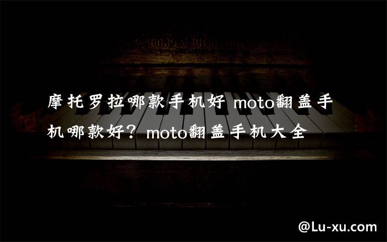 摩托罗拉哪款手机好 moto翻盖手机哪款好?moto翻盖手机大全