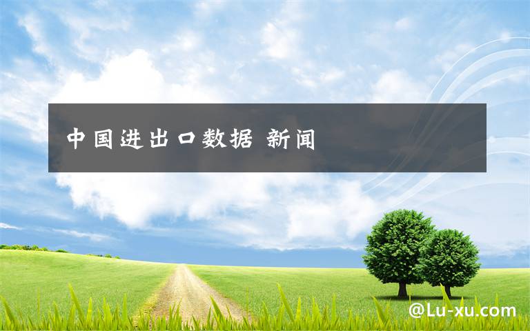 中国进出口数据 新闻