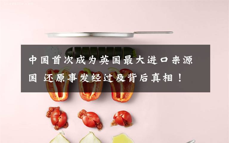 中国首次成为英国最大进口来源国 还原事发经过及背后真相!