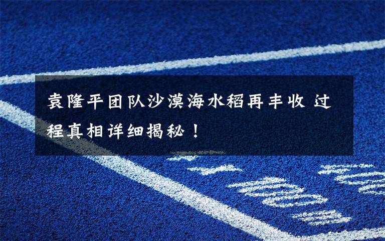 袁隆平团队沙漠海水稻再丰收 过程真相详细揭秘!