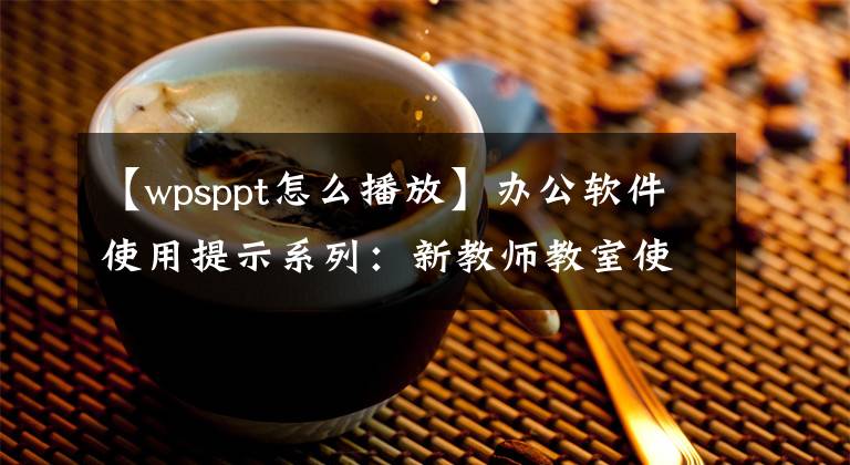 【wpsppt怎么播放】办公软件使用提示系列:新教师教室使用PPT入门技术