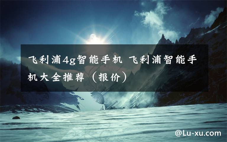 飞利浦4g智能手机 飞利浦智能手机大全推荐(报价)