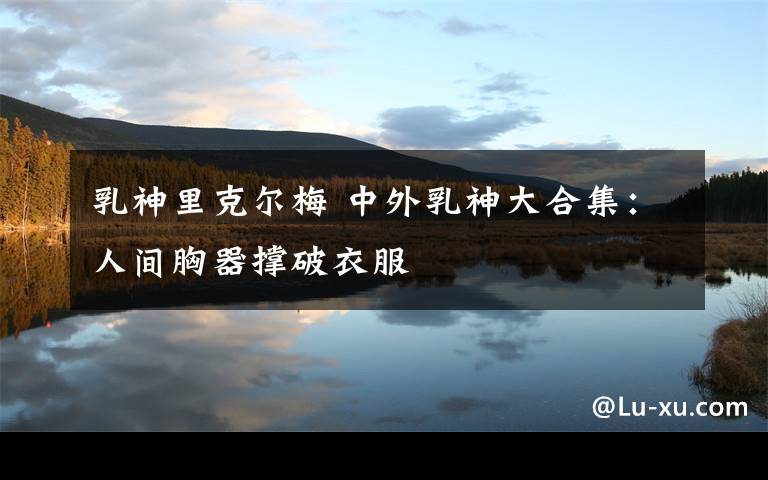 乳神里克尔梅 中外乳神大合集:人间胸器撑破衣服
