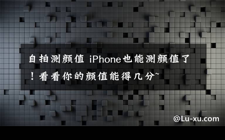 自拍测颜值 iPhone也能测颜值了!看看你的颜值能得几分~