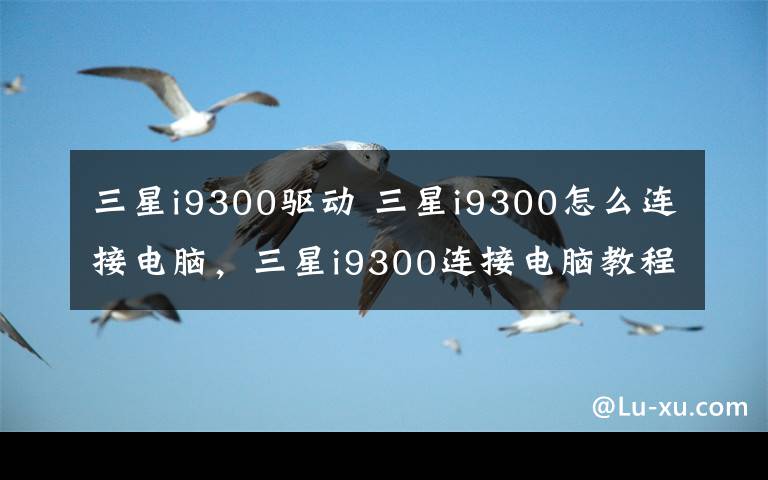 三星i9300驱动 三星i9300怎么连接电脑,三星i9300连接电脑教程