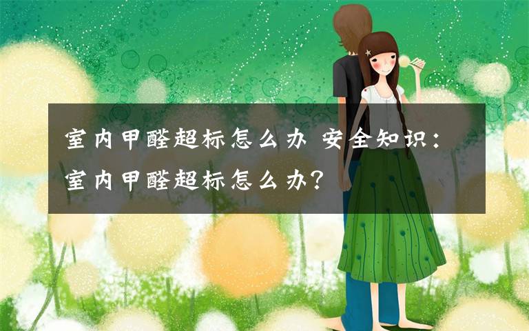 室内甲醛超标怎么办 安全知识:室内甲醛超标怎么办?