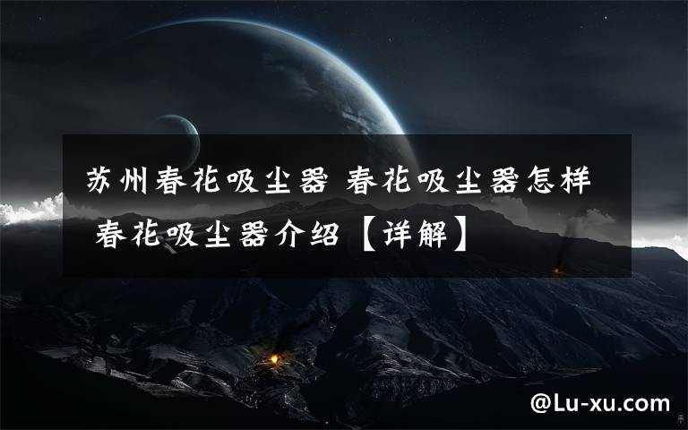 苏州春花吸尘器 春花吸尘器怎样 春花吸尘器介绍【详解】