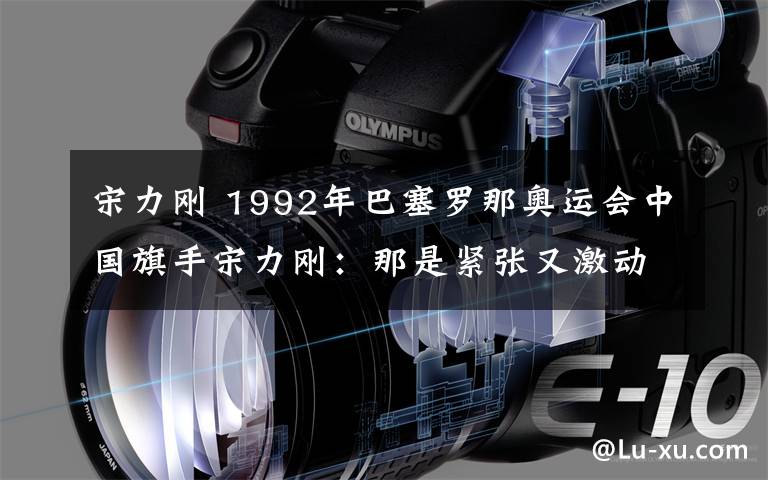 宋力刚 1992年巴塞罗那奥运会中国旗手宋力刚:那是紧张又激动的时刻