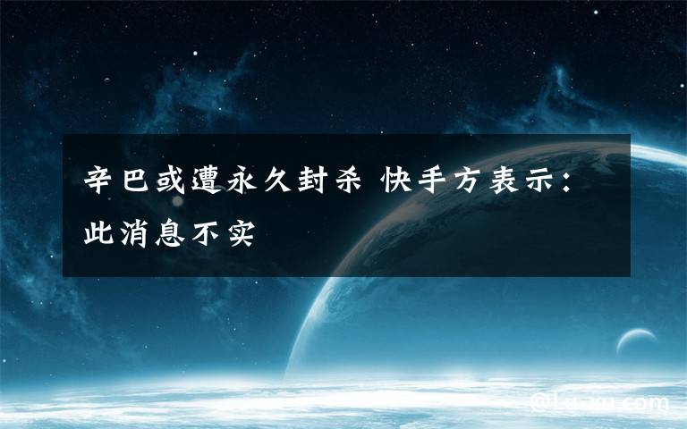 辛巴或遭永久封杀 快手方表示:此消息不实