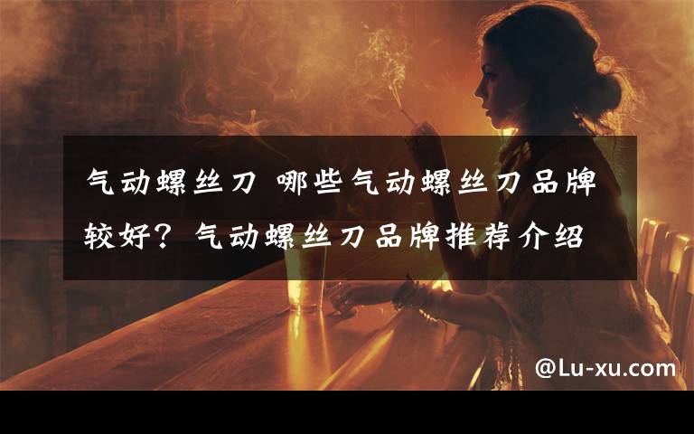 气动螺丝刀 哪些气动螺丝刀品牌较好?气动螺丝刀品牌推荐介绍【详解】