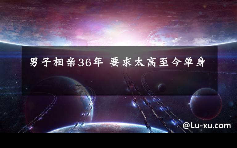 男子相亲36年 要求太高至今单身