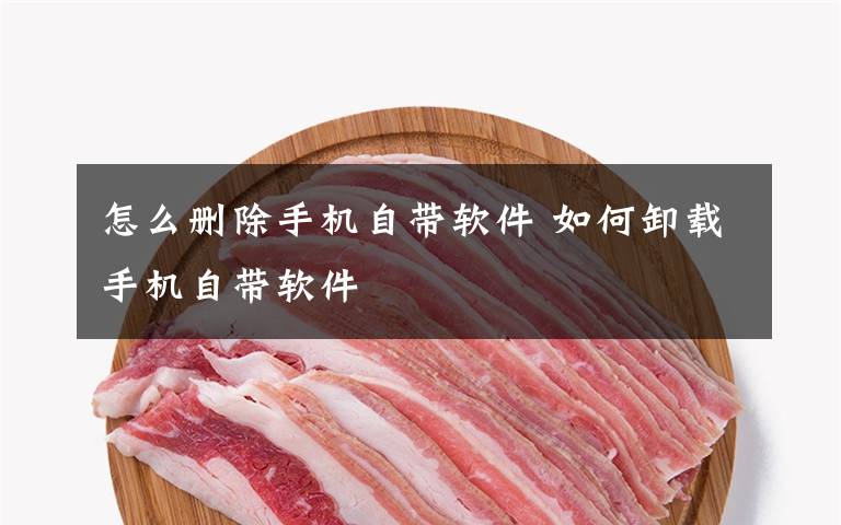 怎么删除手机自带软件 如何卸载手机自带软件