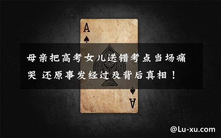 母亲把高考女儿送错考点当场痛哭 还原事发经过及背后真相！