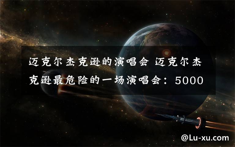 迈克尔杰克逊的演唱会 迈克尔杰克逊最危险的一场演唱会:5000人昏迷,23人死亡!
