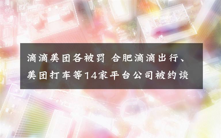 滴滴美团各被罚 合肥滴滴出行、美团打车等14家平台公司被约谈 非法运营将从重处罚