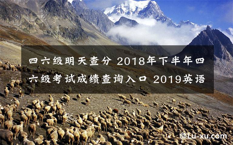 四六级明天查分 2018年下半年四六级考试成绩查询入口 2019英语四六级成绩查询时间