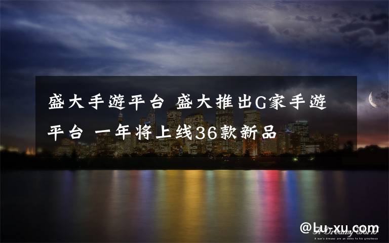 盛大手游平台 盛大推出G家手游平台 一年将上线36款新品