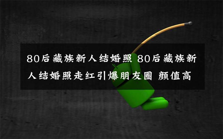 80后藏族新人结婚照 80后藏族新人结婚照走红引爆朋友圈 颜值高追梦不忘初衷