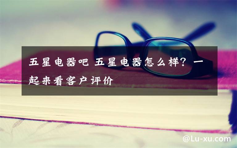 五星电器吧 五星电器怎么样?一起来看客户评价