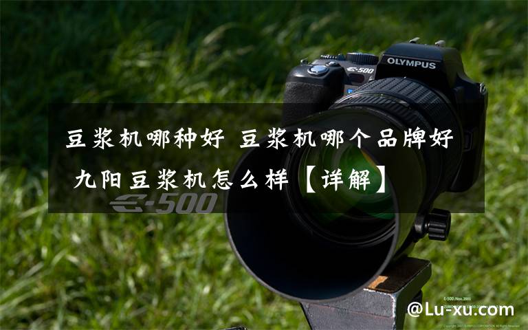 豆浆机哪种好 豆浆机哪个品牌好 九阳豆浆机怎么样【详解】