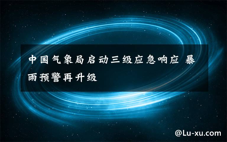 中国气象局启动三级应急响应 暴雨预警再升级