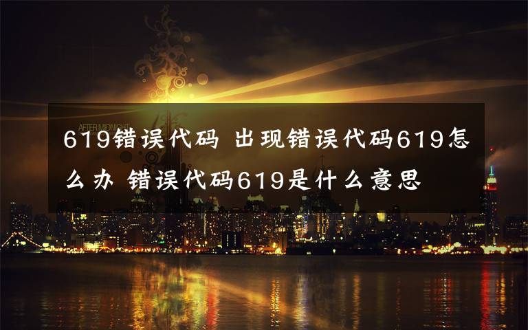 619错误代码 出现错误代码619怎么办 错误代码619是什么意思