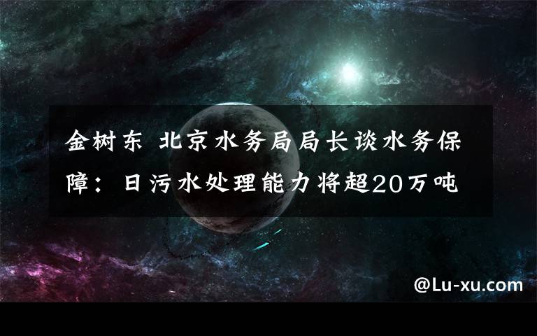 金树东 北京水务局局长谈水务保障：日污水处理能力将超20万吨