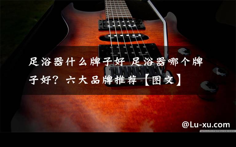 足浴器什么牌子好 足浴器哪个牌子好?六大品牌推荐【图文】