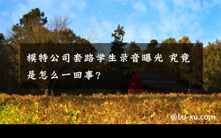 模特公司套路学生录音曝光 究竟是怎么一回事?