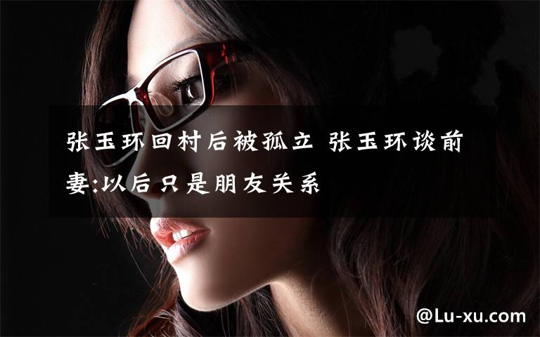 张玉环回村后被孤立 张玉环谈前妻:以后只是朋友关系