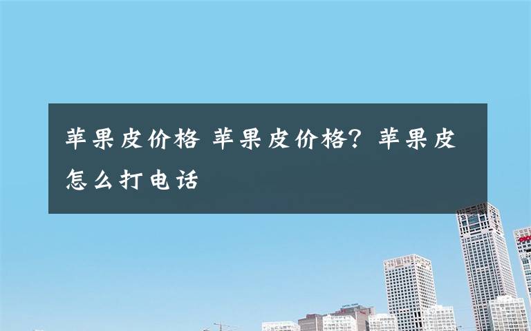 苹果皮价格 苹果皮价格?苹果皮怎么打电话