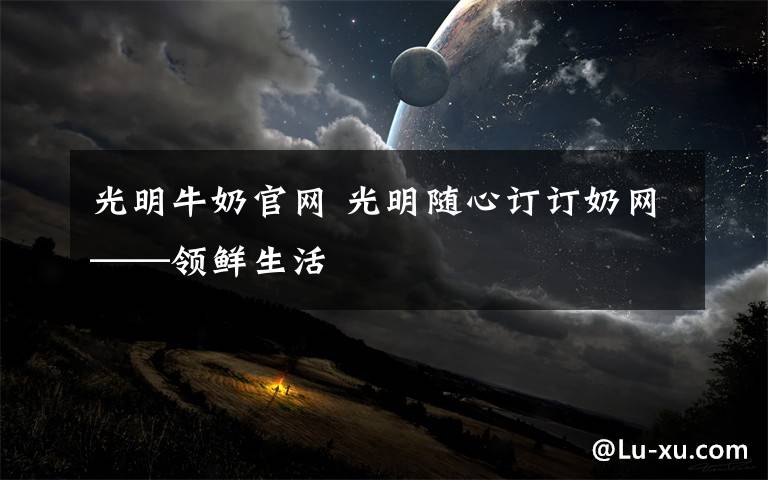 光明牛奶官网 光明随心订订奶网——领鲜生活