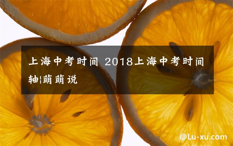 上海中考时间 2018上海中考时间轴|萌萌说