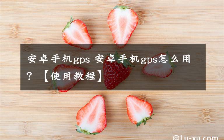 安卓手机gps 安卓手机gps怎么用？【使用教程】