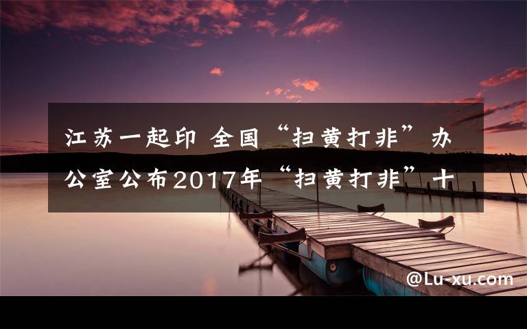 江苏一起印 全国“扫黄打非”办公室公布2017年“扫黄打非”十大案件