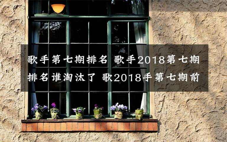 歌手第七期排名 歌手2018第七期排名谁淘汰了 歌2018手第七期前三名分别是谁