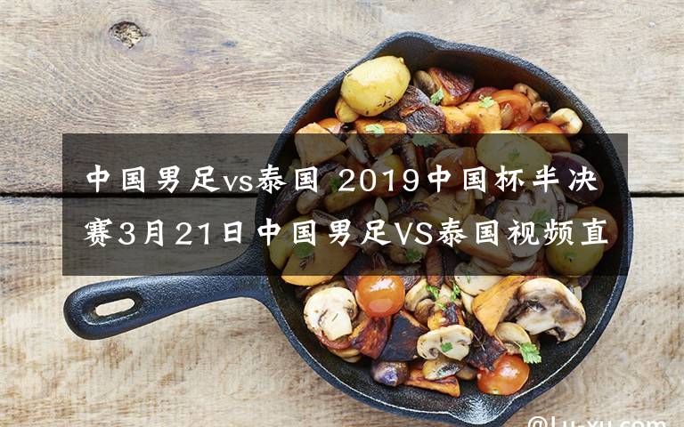 中国男足vs泰国 2019中国杯半决赛3月21日中国男足VS泰国视频直播 附直播时间直播地址