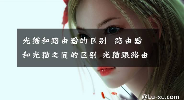 光猫和路由器的区别 路由器和光猫之间的区别 光猫跟路由器的区别是什么