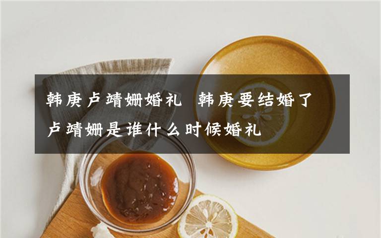 韩庚卢靖姗婚礼  韩庚要结婚了卢靖姗是谁什么时候婚礼