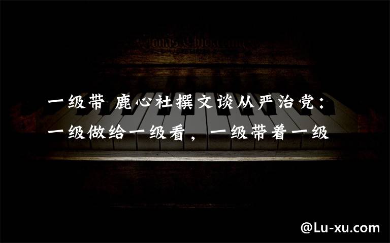 一级带 鹿心社撰文谈从严治党:一级做给一级看,一级带着一级干