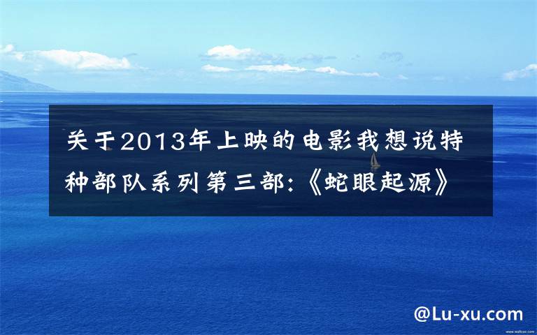 关于2013年上映的电影我想说特种部队系列第三部:《蛇眼起源》即将上映,曾比《变形金刚》还火