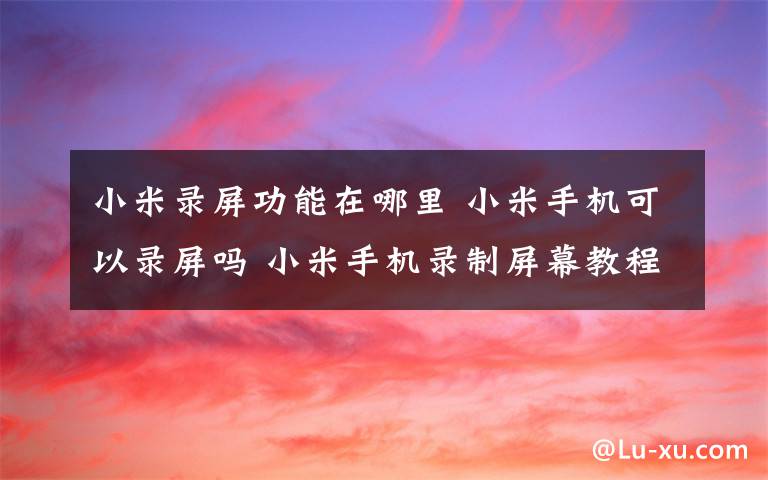 小米录屏功能在哪里 小米手机可以录屏吗 小米手机录制屏幕教程【图文详解】