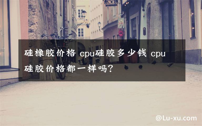 硅橡胶价格 cpu硅胶多少钱 cpu硅胶价格都一样吗?