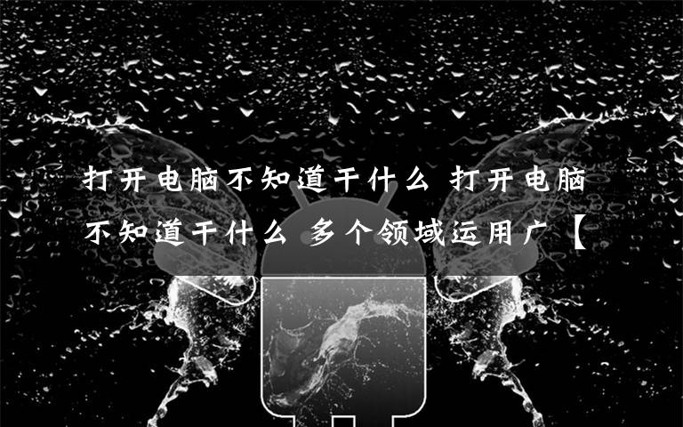 打开电脑不知道干什么 打开电脑不知道干什么 多个领域运用广【图解】