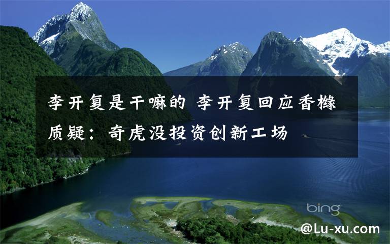 李开复是干嘛的 李开复回应香橼质疑:奇虎没投资创新工场