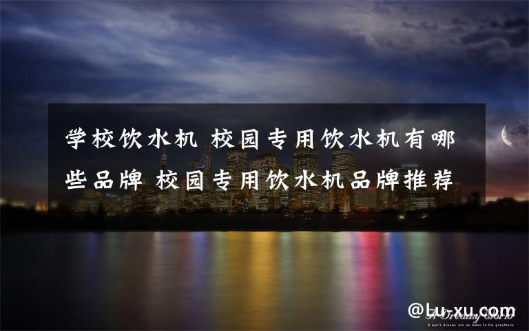 学校饮水机 校园专用饮水机有哪些品牌 校园专用饮水机品牌推荐【详解】