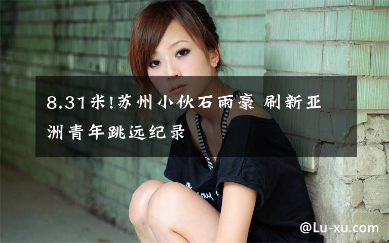 8.31米!苏州小伙石雨豪 刷新亚洲青年跳远纪录