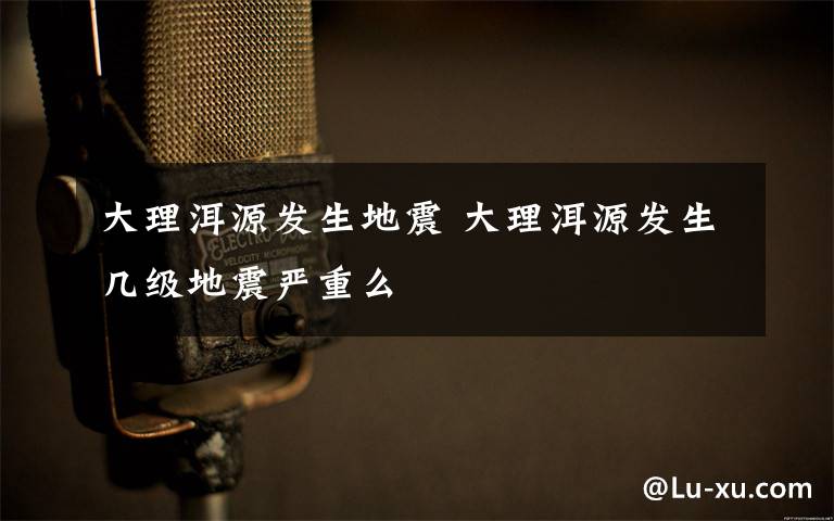 大理洱源发生地震 大理洱源发生几级地震严重么